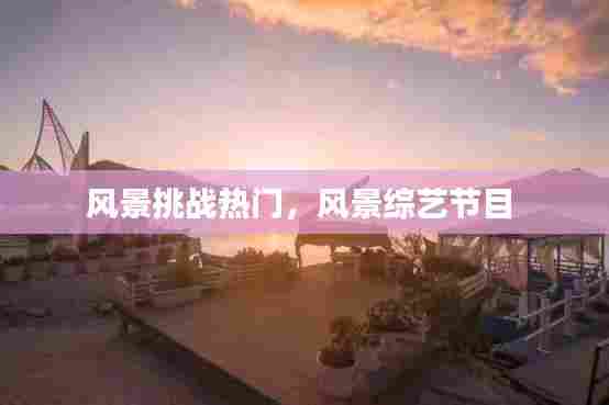 风景挑战热门，风景综艺节目 