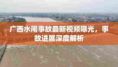 广西水闸事故最新视频曝光，事故进展深度解析