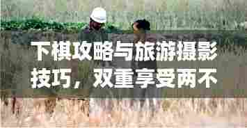 下棋攻略与旅游摄影技巧,双重享受两不误