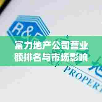 富力地产公司营业额排名与市场影响力不容小觑