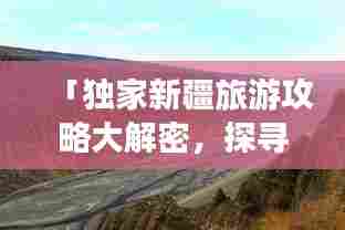 「独家新疆旅游攻略大解密，探寻神秘西域的别样风情之旅」