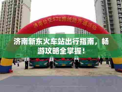 济南新东火车站出行指南，畅游攻略全掌握！