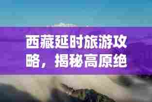 西藏延时旅游攻略，揭秘高原绝美之旅