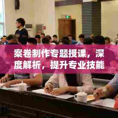 案卷制作专题授课，深度解析，提升专业技能！