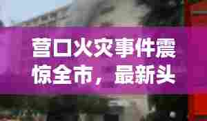 营口火灾事件震惊全市，最新头条新闻密切关注