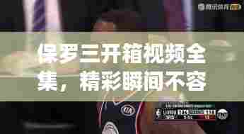 保罗三开箱视频全集,精彩瞬间不容错过!