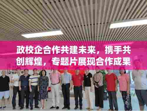 政校企合作共建未来，携手共创辉煌，专题片展现合作成果