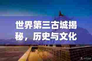 世界第三古城揭秘，历史与文化的璀璨交汇之地