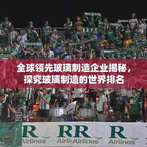 全球领先玻璃制造企业揭秘，探究玻璃制造的世界排名