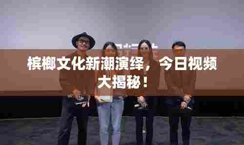 槟榔文化新潮演绎，今日视频大揭秘！