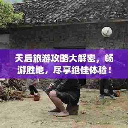 天后旅游攻略大解密,畅游胜地,尽享绝佳体验!