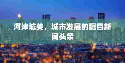 河津城关，城市发展的瞩目新闻头条