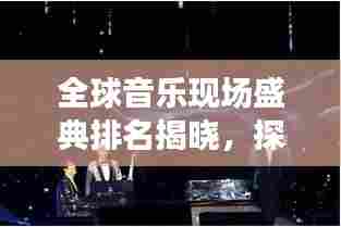 全球音乐现场盛典排名揭晓，探寻音乐之巅的魅力