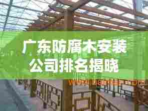 广东防腐木安装公司排名揭晓,专业团队打造优质工程!