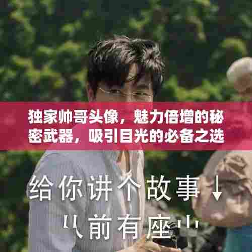 独家帅哥头像,魅力倍增的秘密武器,吸引目光的必备之选!